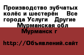 Производство зубчатых колёс и шестерён. - Все города Услуги » Другие   . Мурманская обл.,Мурманск г.